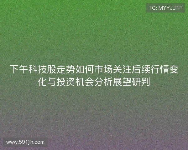 下午科技股走势如何市场关注后续行情变化与投资机会分析展望研判