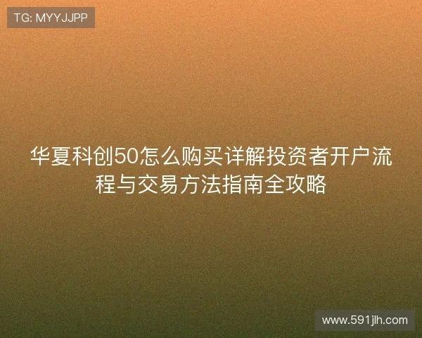华夏科创50怎么购买详解投资者开户流程与交易方法指南全攻略
